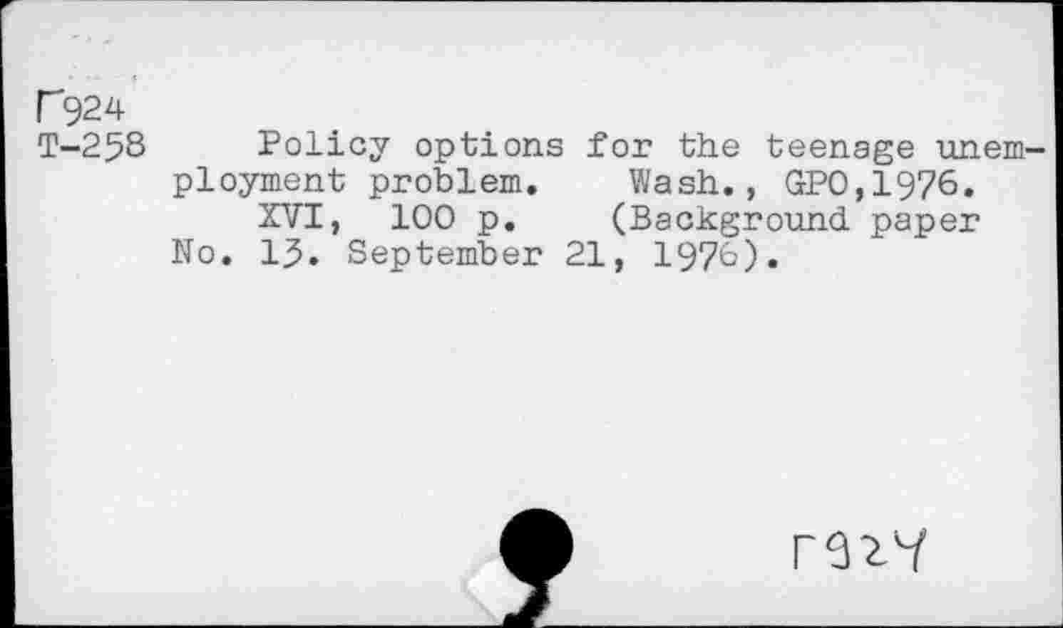 ﻿r924
T-258 Policy options for the teenage unem ployment problem. Wash., GPO,1976.
XVI, 100 p. (Background, paper No. 13. September 21, 1970).